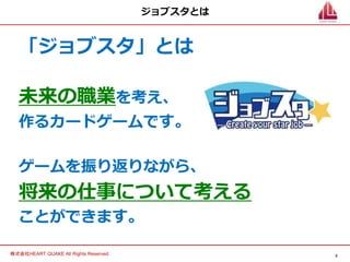3
株式会社HEART QUAKE All Rights Reserved.
ジョブスタとは
「ジョブスタ」とは
未来の職業を考え、
作るカードゲームです。
ゲームを振り返りながら、
将来の仕事について考える
ことができます。
 