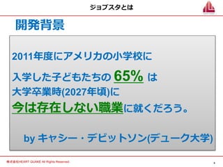 4
株式会社HEART QUAKE All Rights Reserved.
ジョブスタとは
2011年度にアメリカの小学校に
入学した子どもたちの 65% は
大学卒業時(2027年頃)に
今は存在しない職業に就くだろう。
by キャシー・デビットソン(デューク大学)
開発背景
 