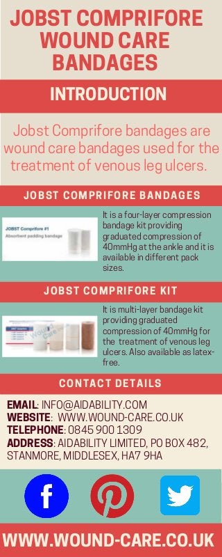 JOBSTCOMPRIFORE
    WOUNDCARE    
     BANDAGES
WWW.WOUND-CARE.CO.UK
JobstCompriforebandagesare
woundcarebandagesusedforthe
treatmentofvenouslegulcers.  
JOBST COMPRIFORE BANDAGES
Itisafour-layercompression
bandagekitproviding
graduatedcompressionof
40mmHgattheankleanditis
availableindifferentpack
sizes.  
EMAIL:INFO@AIDABILITY.COM
WEBSITE: WWW.WOUND-CARE.CO.UK
TELEPHONE:08459001309
ADDRESS:AIDABILITYLIMITED,POBOX482,
STANMORE,MIDDLESEX,HA79HA
INTRODUCTION
JOBST COMPRIFORE KIT
Itismulti-layerbandagekit
providinggraduated
compressionof40mmHgfor
the treatmentofvenousleg
ulcers. Alsoavailableaslatex-
free. 
CONTACT DETAILS
 