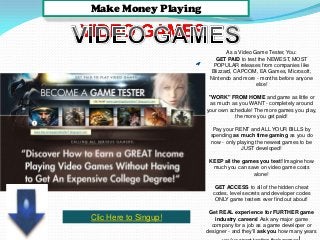 Make Money Playing
As a Video Game Tester, You:
GET PAID to test the NEWEST, MOST
POPULAR releases from companies like
Blizzard, CAPCOM, EA Games, Microsoft,
Nintendo and more - months before anyone
else!
"WORK" FROM HOME and game as little or
as much as you WANT - completely around
your own schedule! The more games you play,
the more you get paid!
Pay your RENT and ALL YOUR BILLS by
spending as much time gaming as you do
now - only playing the newest games to be
JUST developed!
KEEP all the games you test! Imagine how
much you can save on video game costs
alone!
GET ACCESS to all of the hidden cheat
codes, level secrets and developer codes
ONLY game testers ever find out about!
Get REAL experience for FURTHER game
industry careers! Ask any major game
company for a job as a game developer or
designer - and they'll ask you how many years
Clic Here to Singup!
 