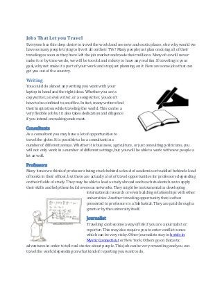 Jobs That Let you Travel
Everyone has this deep desire to travel the world and see new and exotic places, else why would we
have so many people trying to live it all on their TVs? Many people just plan on doing all of their
traveling as soon as they have left the job market and made their millions. Many of us will never
make it or by time we do, we will be too old and rickety to have any real fun. If traveling is your
goal, why not make it a part of your work and stop just planning on it. Here are some jobs that can
get you out of the country.
Writing
You could do almost any writing you want with your
laptop in hand and the right ideas. Whether you are a
copywriter, a novel writer, or a song writer, you don’t
have to be confined to an office. In fact, many writers find
their inspiration while traveling the world. This can be a
very flexible job but it also takes dedication and diligence
if you intend on making ends meet.
Consultants
As a consultant you may have a lot of opportunities to
travel the globe. It is possible to be a consultant in a
number of different arenas. Whether it is business, agriculture, or just consulting politicians, you
will not only work in a number of different settings, but you will be able to work with new people a
lot as well.
Professors
Many times we think of professors being stuck behind a cloud of academia or huddled behind a load
of books in their offices, but there are actually a lot of travel opportunities for professors depending
on their fields of study. They may be able to lead a study abroad and teach students how to apply
their skills and help them build overseas networks. They might be instrumental in developing
international research or even building relationships with other
universities. Another traveling opportunity that is often
presented to professors is a Sabbatical. They are paid through a
grant or by the university itself.
Journalist
Traveling can become a way of life if you are a journalist or
reporter. This may also require you to enter conflict zones
which can be very risky. Other journalists stay in hotels in
Mystic Connecticut or New York. Others go on fantastic
adventures in order to tell real stories about people. This job can be very rewarding and you can
travel the world depending on what kind of reporting you want to do.
 