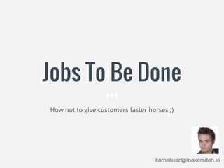 Jobs To Be Done
How not to give customers faster horses ;)
korneliusz@makersden.io
 