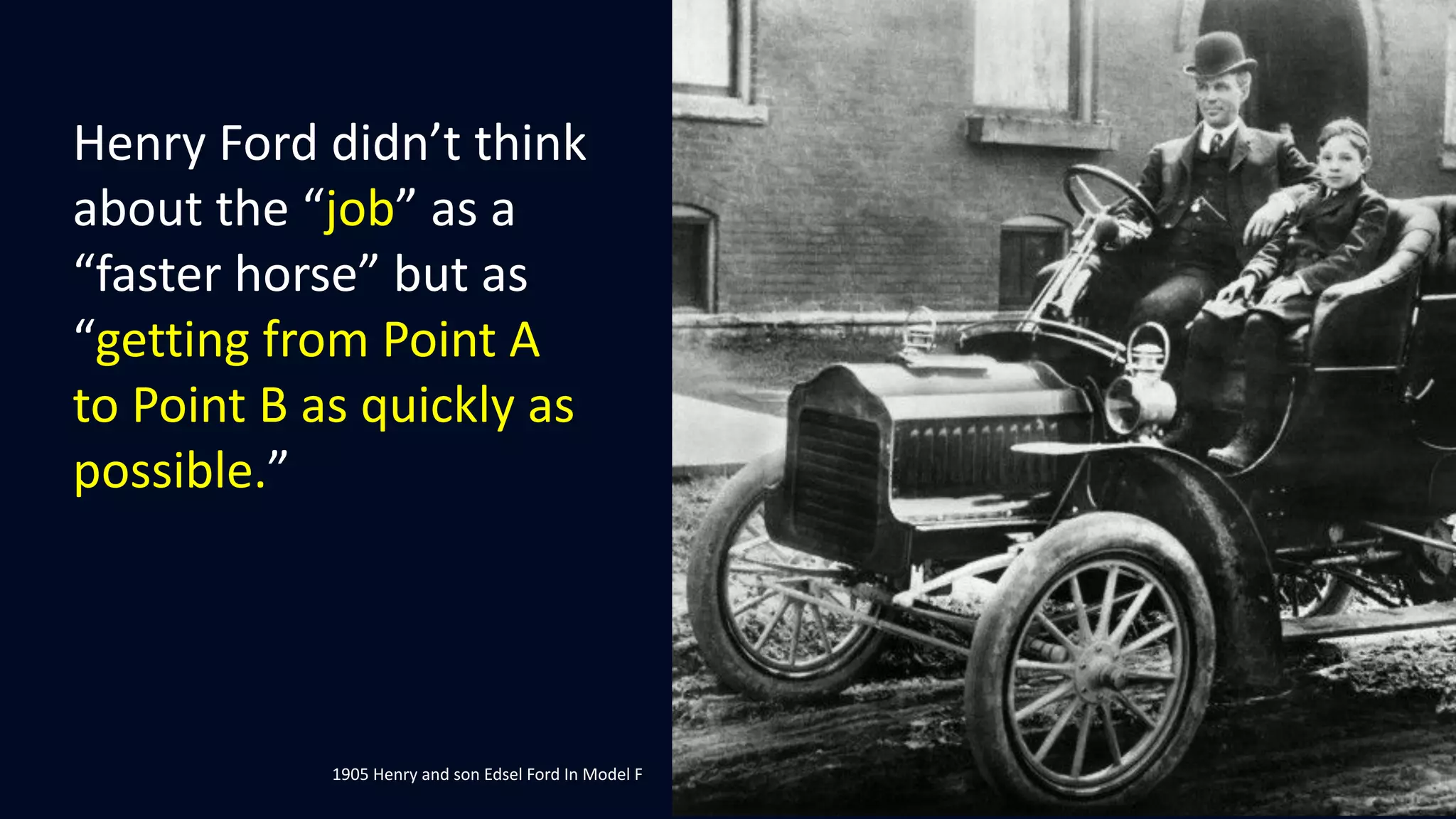 Henry Ford didn’t think
about the “job” as a
“faster horse” but as
“getting from Point A
to Point B as quickly as
possible.”
1905 Henry and son Edsel Ford In Model F
 