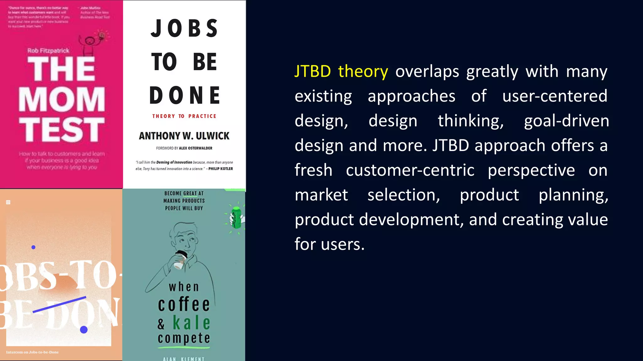 JTBD theory overlaps greatly with many
existing approaches of user-centered
design, design thinking, goal-driven
design and more. JTBD approach offers a
fresh customer-centric perspective on
market selection, product planning,
product development, and creating value
for users.
 