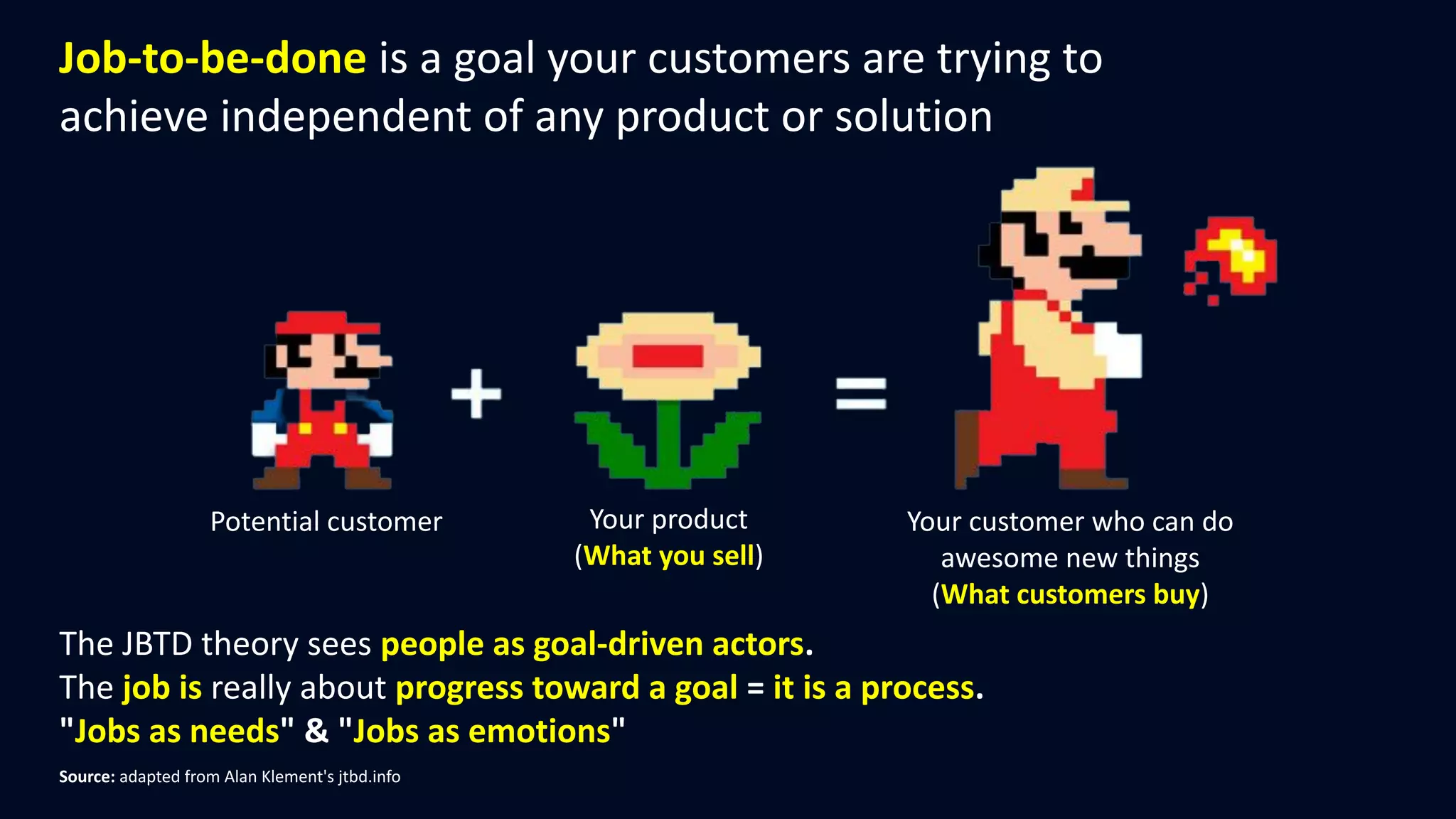 The JBTD theory sees people as goal-driven actors.
The job is really about progress toward a goal = it is a process.
"Jobs as needs" & "Jobs as emotions"
Potential customer Your product
(What you sell)
Your customer who can do
awesome new things
(What customers buy)
Source: adapted from Alan Klement's jtbd.info
Job-to-be-done is a goal your customers are trying to
achieve independent of any product or solution
 