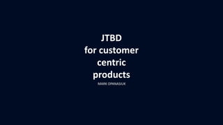 JTBD
for customer
centric
products
MARK OPANASIUK
 