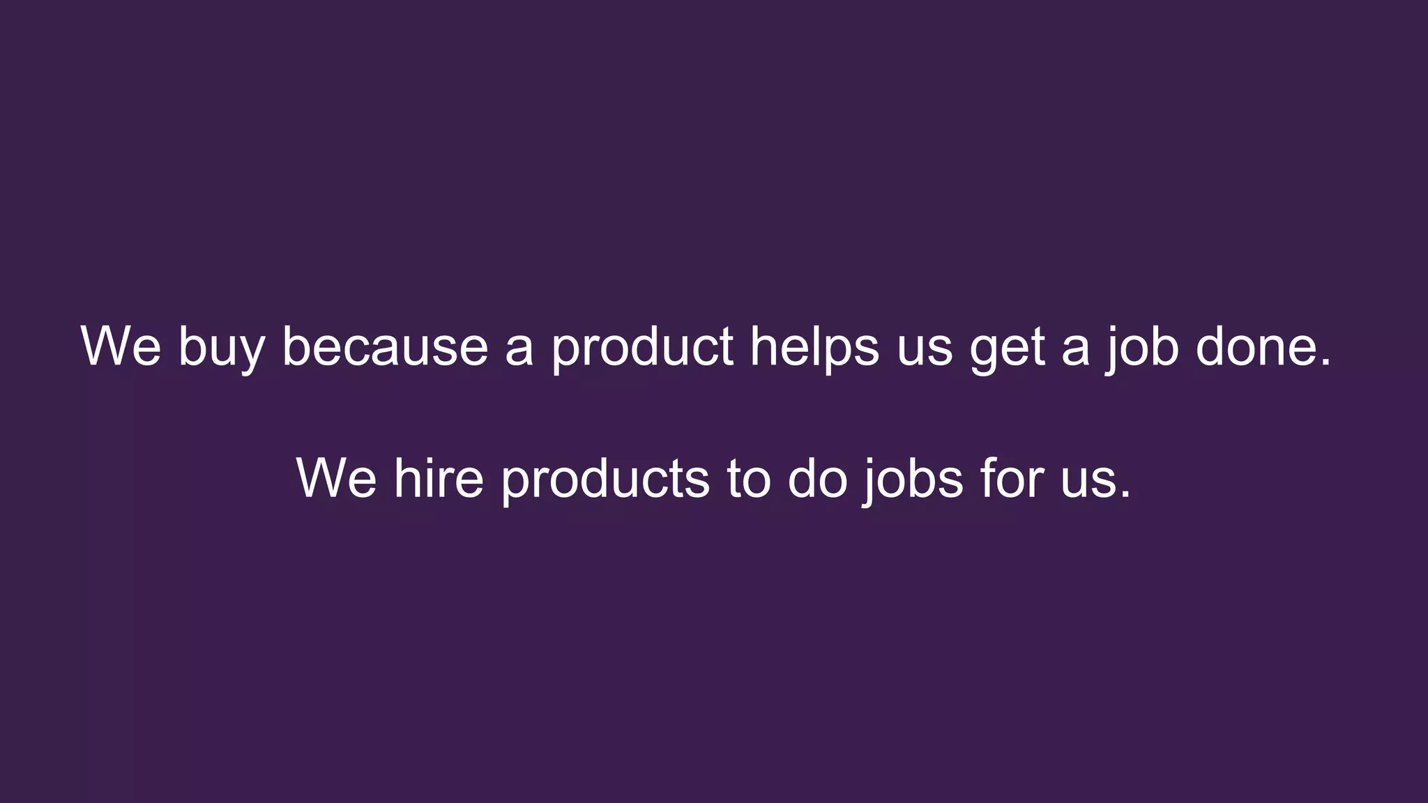 We buy because a product helps us get a job done.
We hire products to do jobs for us.
 