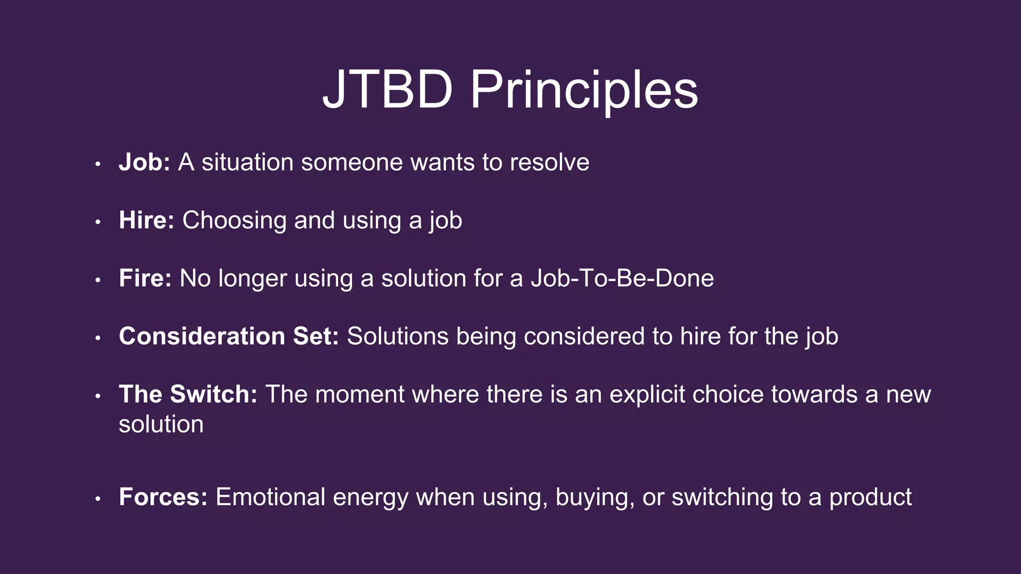 JTBD Principles
• Job: A situation someone wants to resolve
• Hire: Choosing and using a job
• Fire: No longer using a solution for a Job-To-Be-Done
• Consideration Set: Solutions being considered to hire for the job
• The Switch: The moment where there is an explicit choice towards a new
solution
• Forces: Emotional energy when using, buying, or switching to a product
 