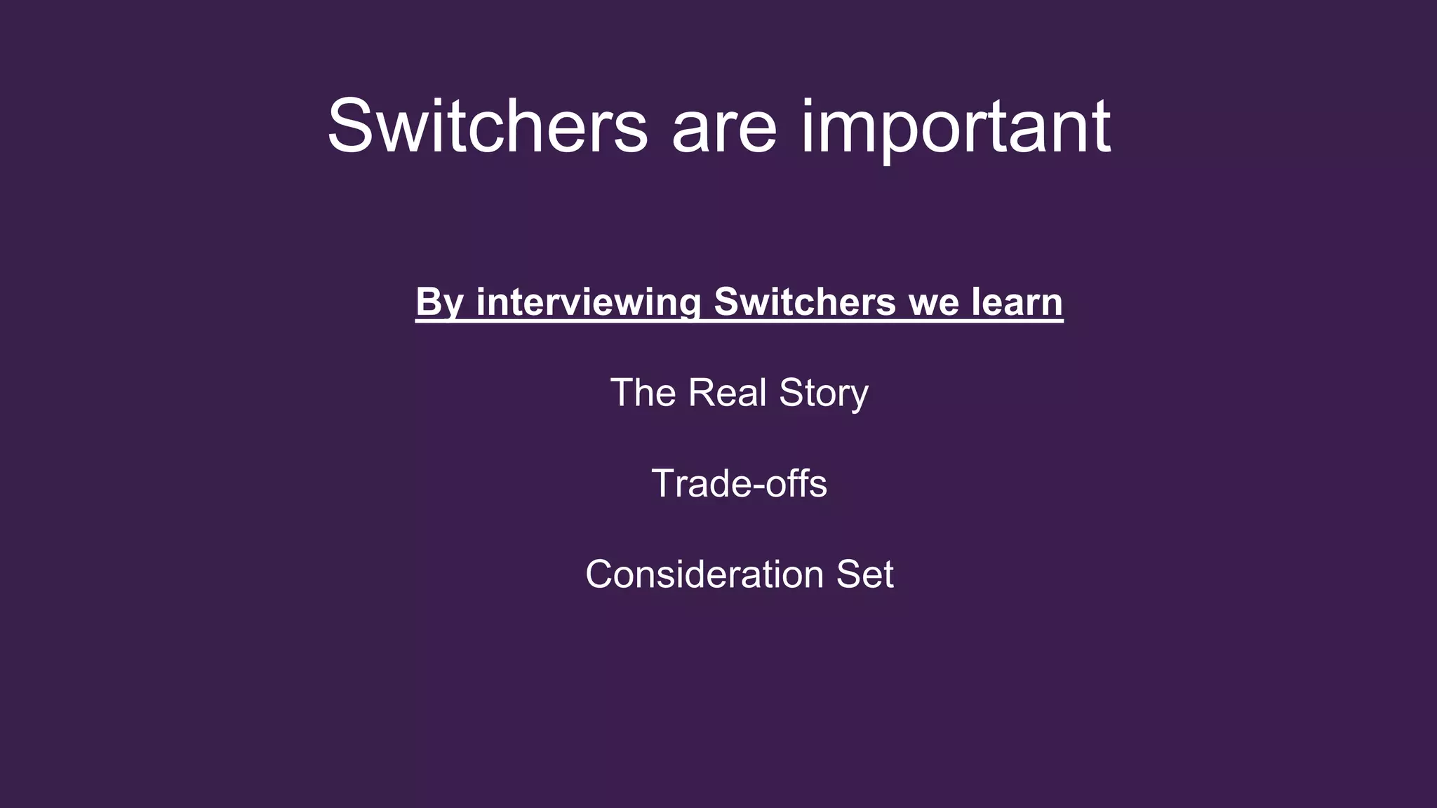 Switchers are important
By interviewing Switchers we learn
The Real Story
Trade-offs
Consideration Set
 