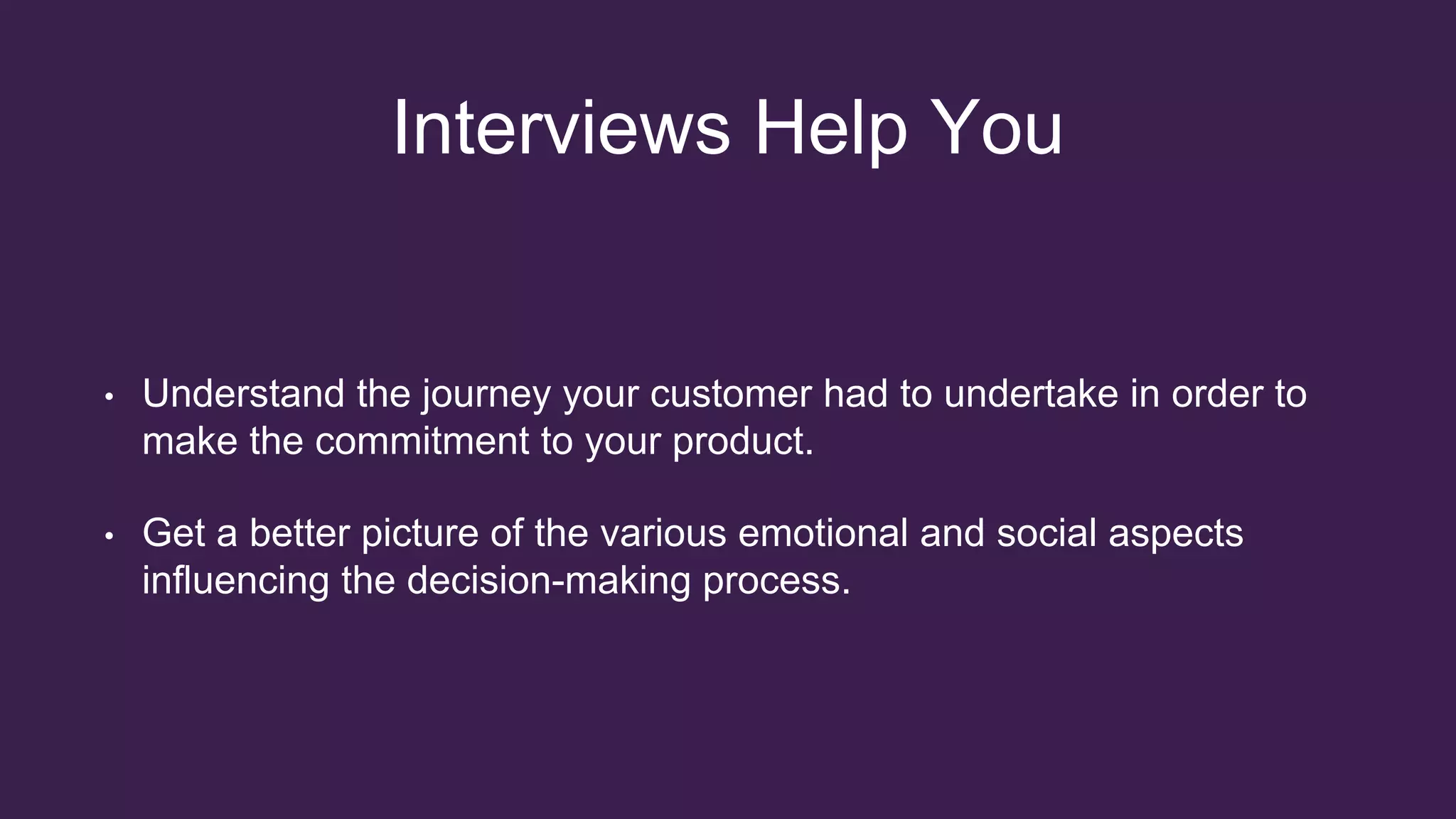 Interviews Help You
• Understand the journey your customer had to undertake in order to
make the commitment to your product.
• Get a better picture of the various emotional and social aspects
influencing the decision-making process.
 