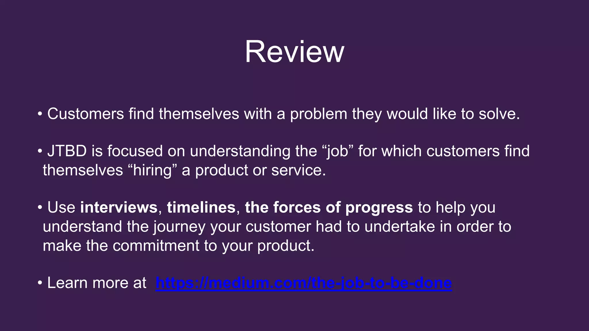 Review
• Customers find themselves with a problem they would like to solve.
• JTBD is focused on understanding the “job” for which customers find
themselves “hiring” a product or service.
• Use interviews, timelines, the forces of progress to help you
understand the journey your customer had to undertake in order to
make the commitment to your product.
• Learn more at https://medium.com/the-job-to-be-done
 