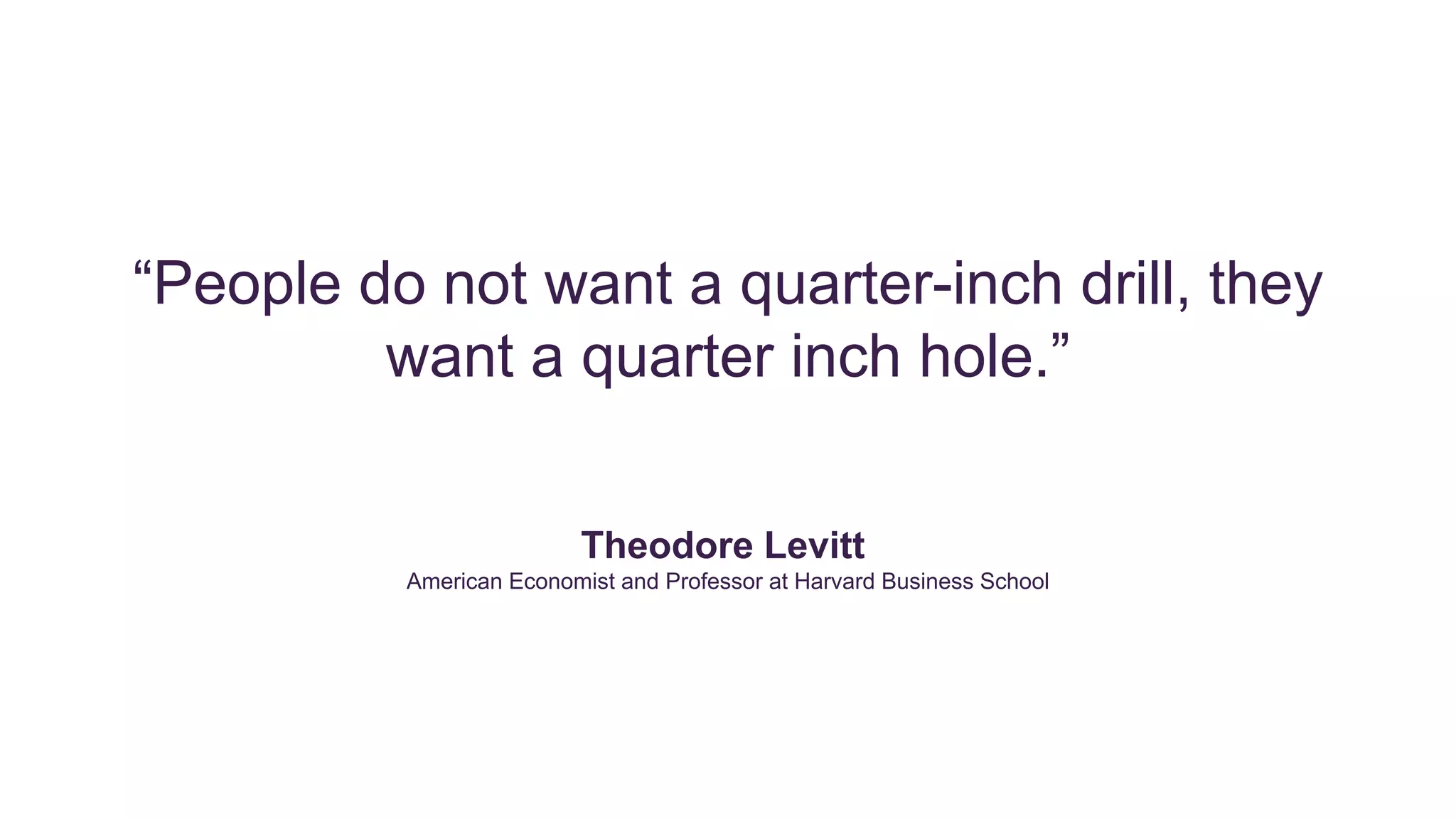 “People do not want a quarter-inch drill, they
want a quarter inch hole.”
Theodore Levitt
American Economist and Professor at Harvard Business School
 