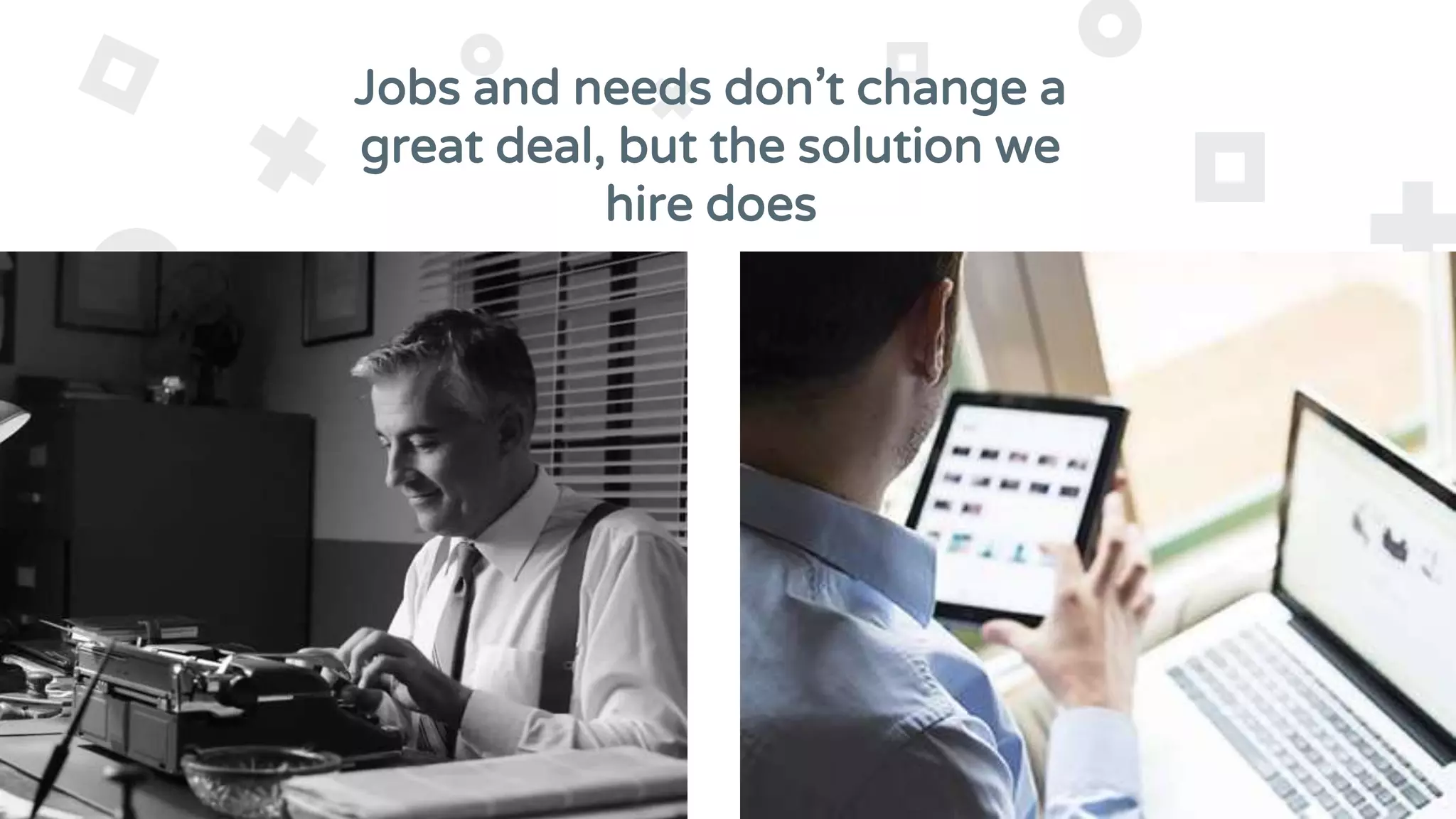Jobs and needs don’t change a
great deal, but the solution we
hire does
 