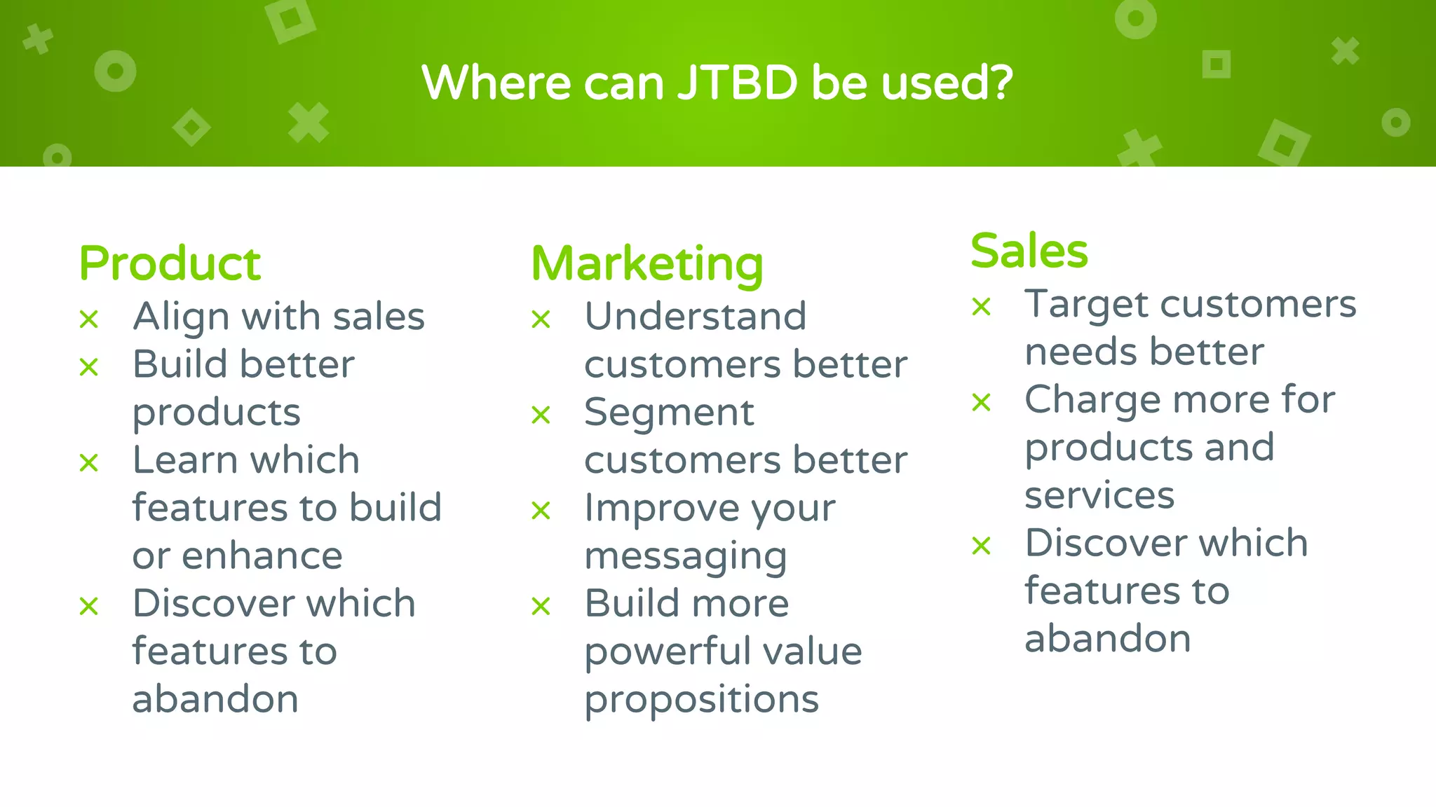 Marketing
× Understand
customers better
× Segment
customers better
× Improve your
messaging
× Build more
powerful value
propositions
Where can JTBD be used?
Product
× Align with sales
× Build better
products
× Learn which
features to build
or enhance
× Discover which
features to
abandon
Sales
× Target customers
needs better
× Charge more for
products and
services
× Discover which
features to
abandon
 