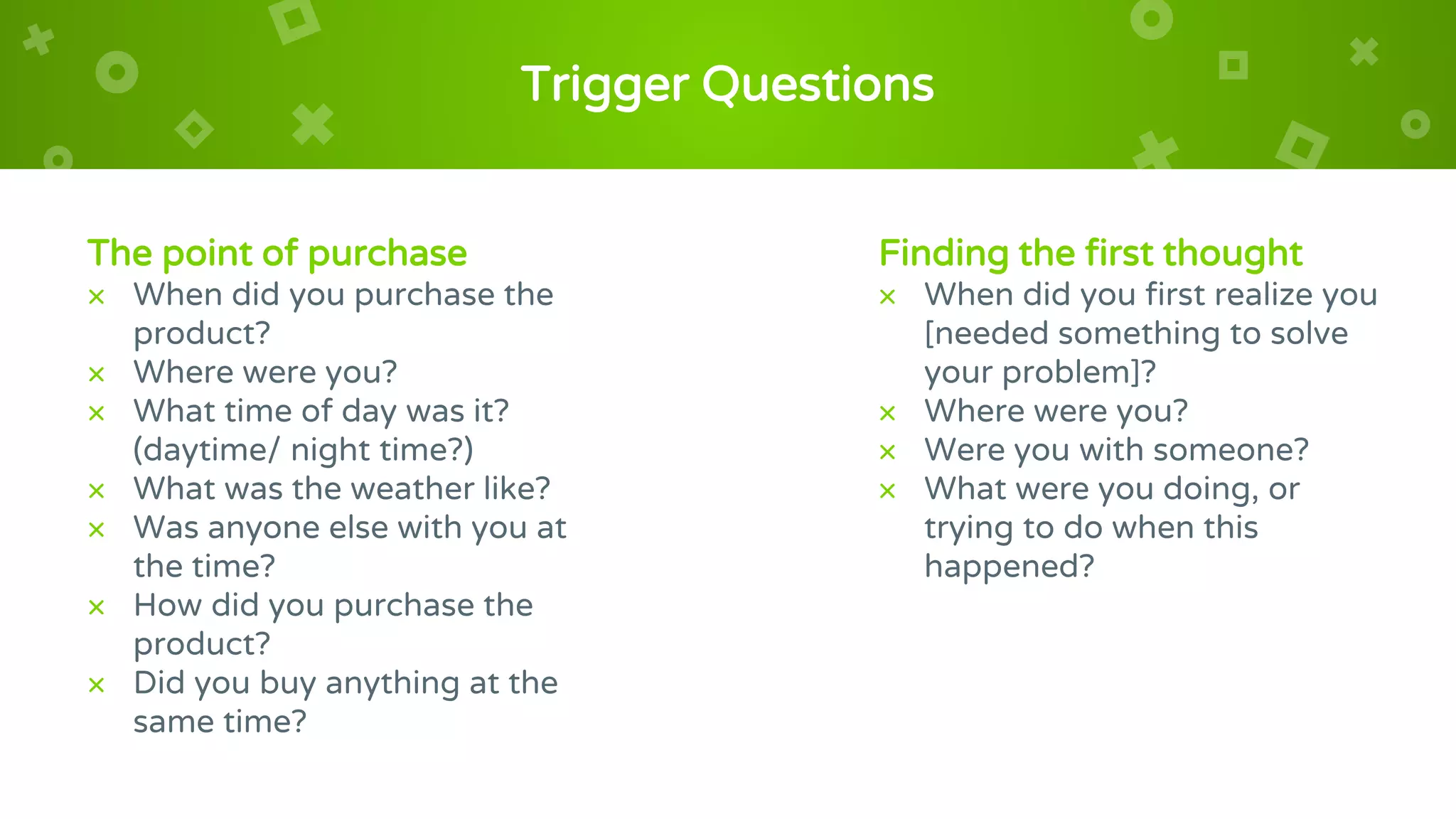 Trigger Questions
The point of purchase
× When did you purchase the
product?
× Where were you?
× What time of day was it?
(daytime/ night time?)
× What was the weather like?
× Was anyone else with you at
the time?
× How did you purchase the
product?
× Did you buy anything at the
same time?
Finding the first thought
× When did you first realize you
[needed something to solve
your problem]?
× Where were you?
× Were you with someone?
× What were you doing, or
trying to do when this
happened?
 