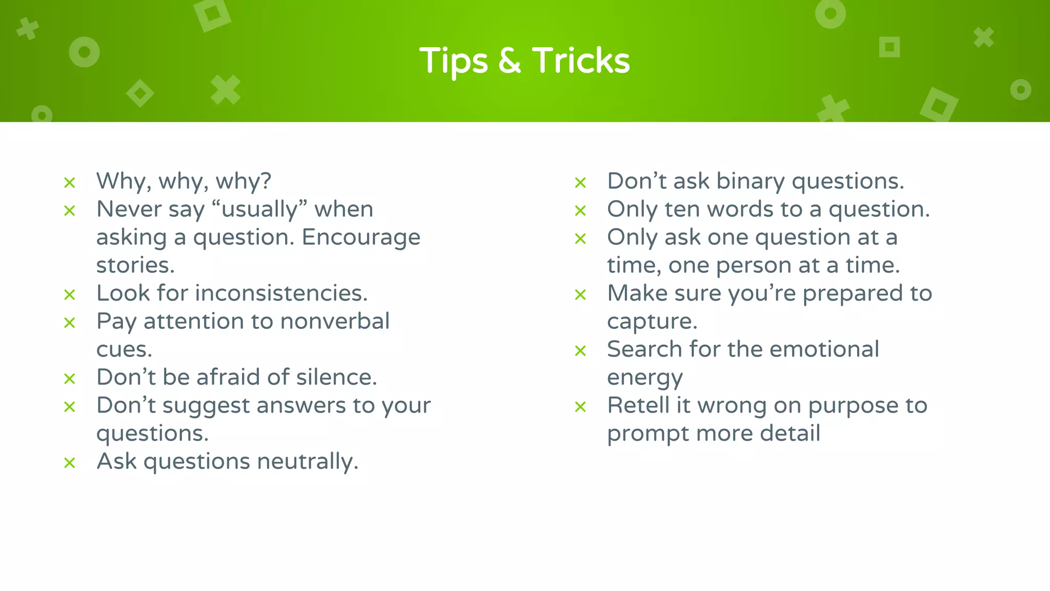 Tips & Tricks
× Why, why, why?
× Never say “usually” when
asking a question. Encourage
stories.
× Look for inconsistencies.
× Pay attention to nonverbal
cues.
× Don’t be afraid of silence.
× Don’t suggest answers to your
questions.
× Ask questions neutrally.
× Don’t ask binary questions.
× Only ten words to a question.
× Only ask one question at a
time, one person at a time.
× Make sure you’re prepared to
capture.
× Search for the emotional
energy
× Retell it wrong on purpose to
prompt more detail
 
