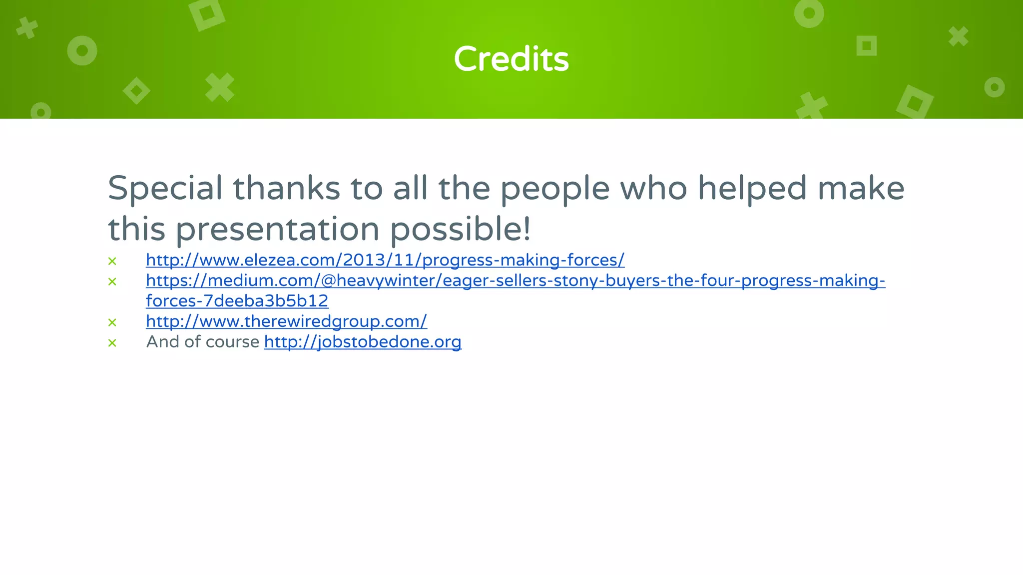 Credits
Special thanks to all the people who helped make
this presentation possible!
× http://www.elezea.com/2013/11/progress-making-forces/
× https://medium.com/@heavywinter/eager-sellers-stony-buyers-the-four-progress-making-
forces-7deeba3b5b12
× http://www.therewiredgroup.com/
× And of course http://jobstobedone.org
 