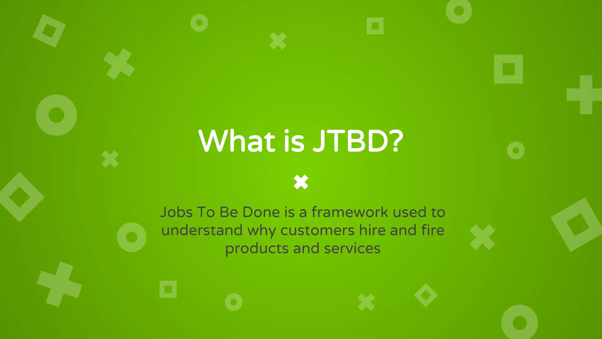 What is JTBD?
Jobs To Be Done is a framework used to
understand why customers hire and fire
products and services
 