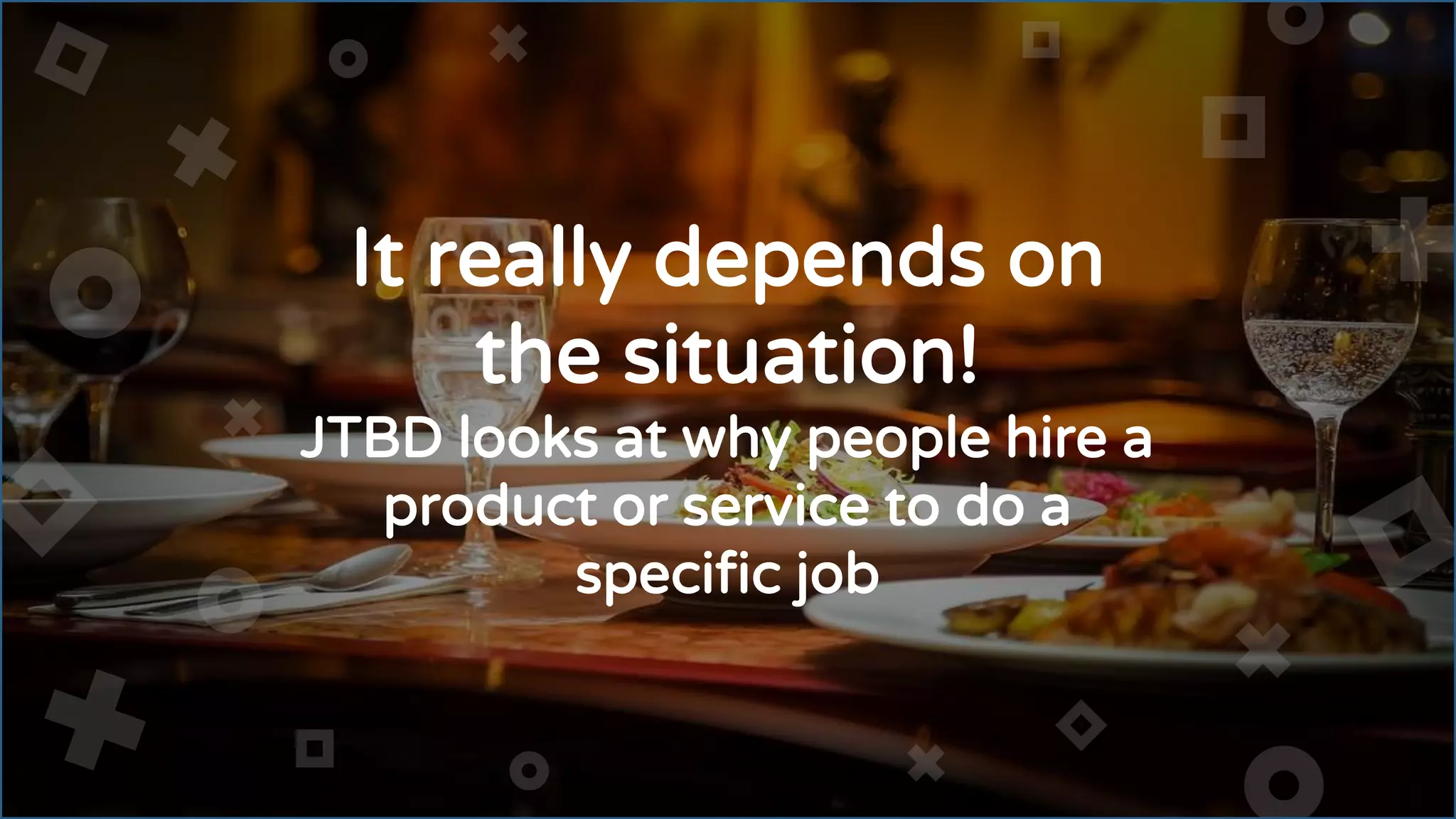 It really depends on
the situation!
JTBD looks at why people hire a
product or service to do a
specific job
 