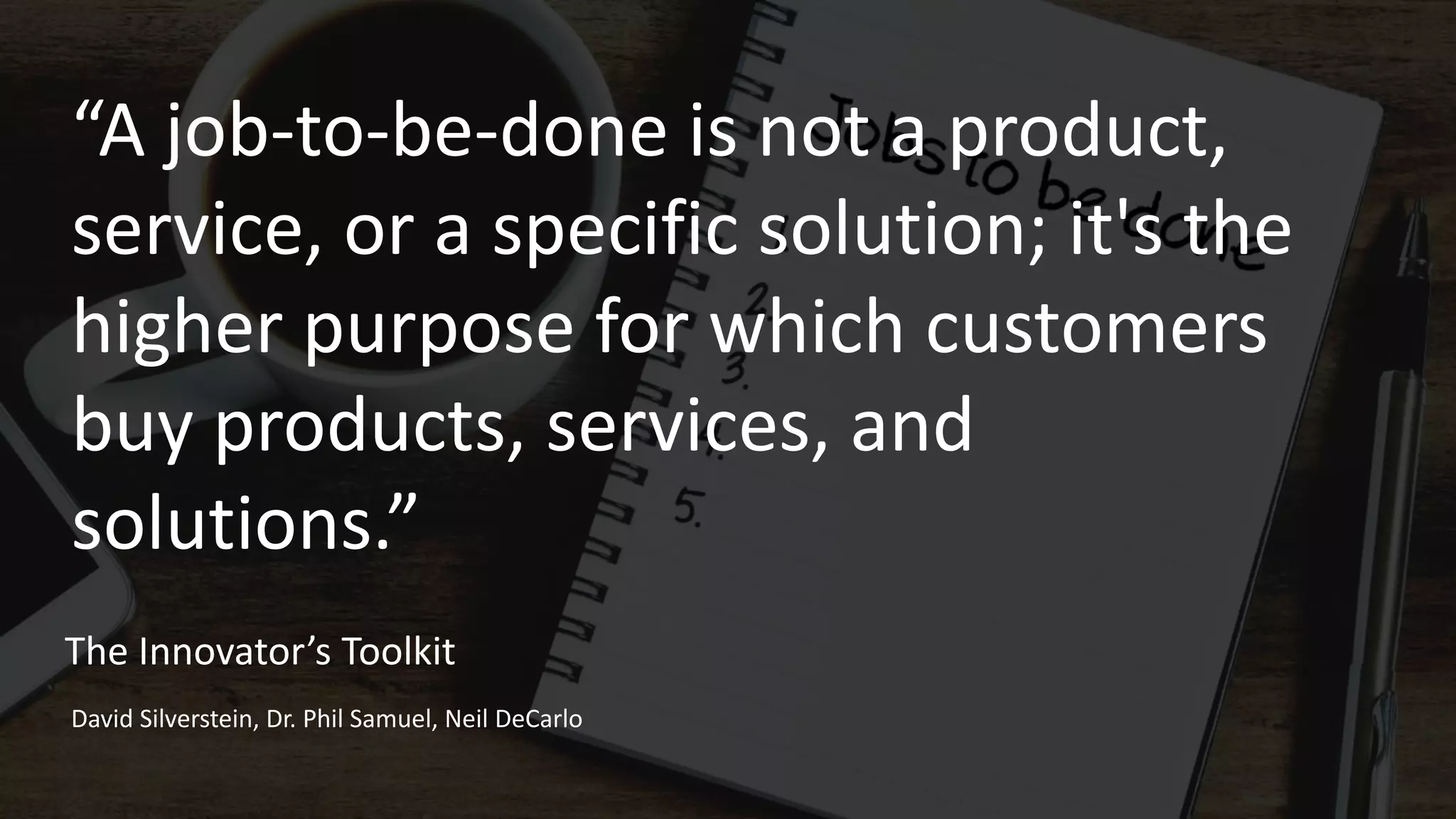 “A job-to-be-done is not a product,
service, or a specific solution; it's the
higher purpose for which customers
buy products, services, and
solutions.”
The Innovator’s Toolkit
David Silverstein, Dr. Phil Samuel, Neil DeCarlo
 