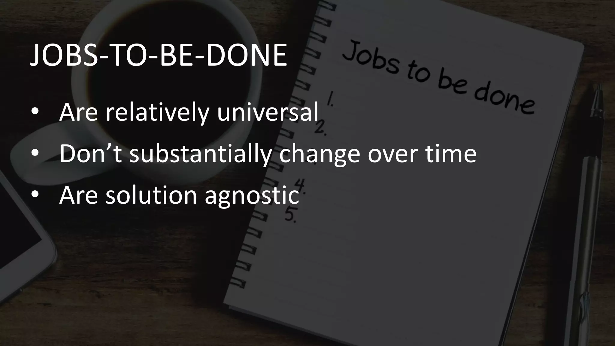 JOBS-TO-BE-DONE
• Are relatively universal
• Don’t substantially change over time
• Are solution agnostic
 
