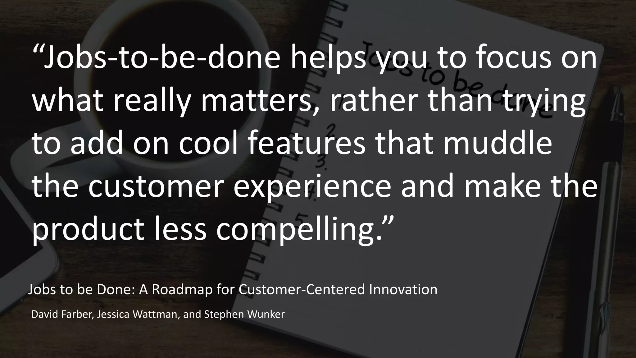 “Jobs-to-be-done helps you to focus on
what really matters, rather than trying
to add on cool features that muddle
the customer experience and make the
product less compelling.”
Jobs to be Done: A Roadmap for Customer-Centered Innovation
David Farber, Jessica Wattman, and Stephen Wunker
 