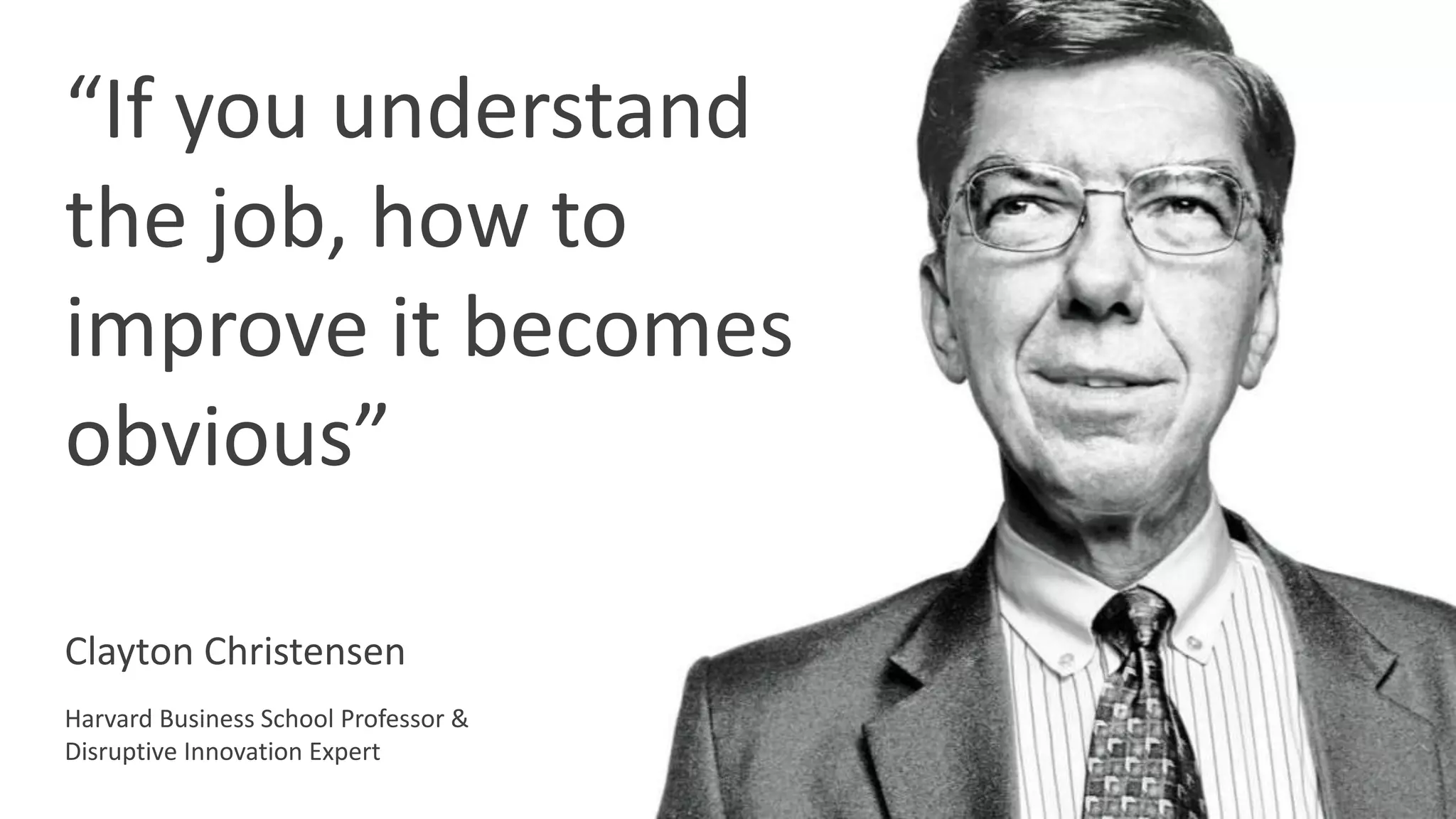 “If you understand
the job, how to
improve it becomes
obvious”
Clayton Christensen
Harvard Business School Professor &
Disruptive Innovation Expert
 