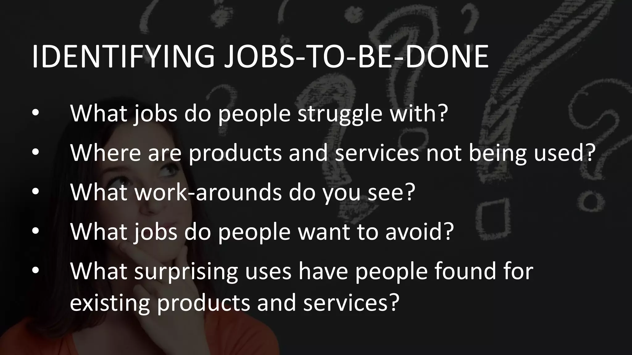 • What jobs do people struggle with?
• Where are products and services not being used?
• What work-arounds do you see?
• What jobs do people want to avoid?
• What surprising uses have people found for
existing products and services?
IDENTIFYING JOBS-TO-BE-DONE
 