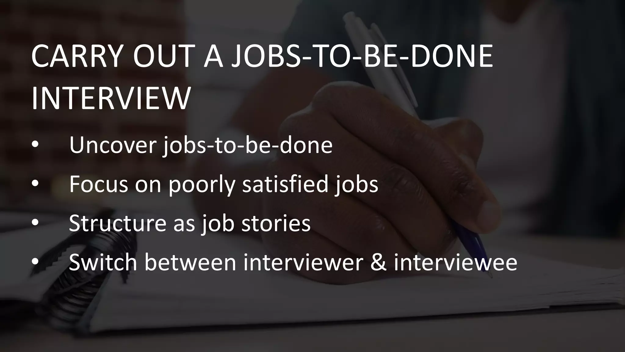• Uncover jobs-to-be-done
• Focus on poorly satisfied jobs
• Structure as job stories
• Switch between interviewer & interviewee
CARRY OUT A JOBS-TO-BE-DONE
INTERVIEW
 