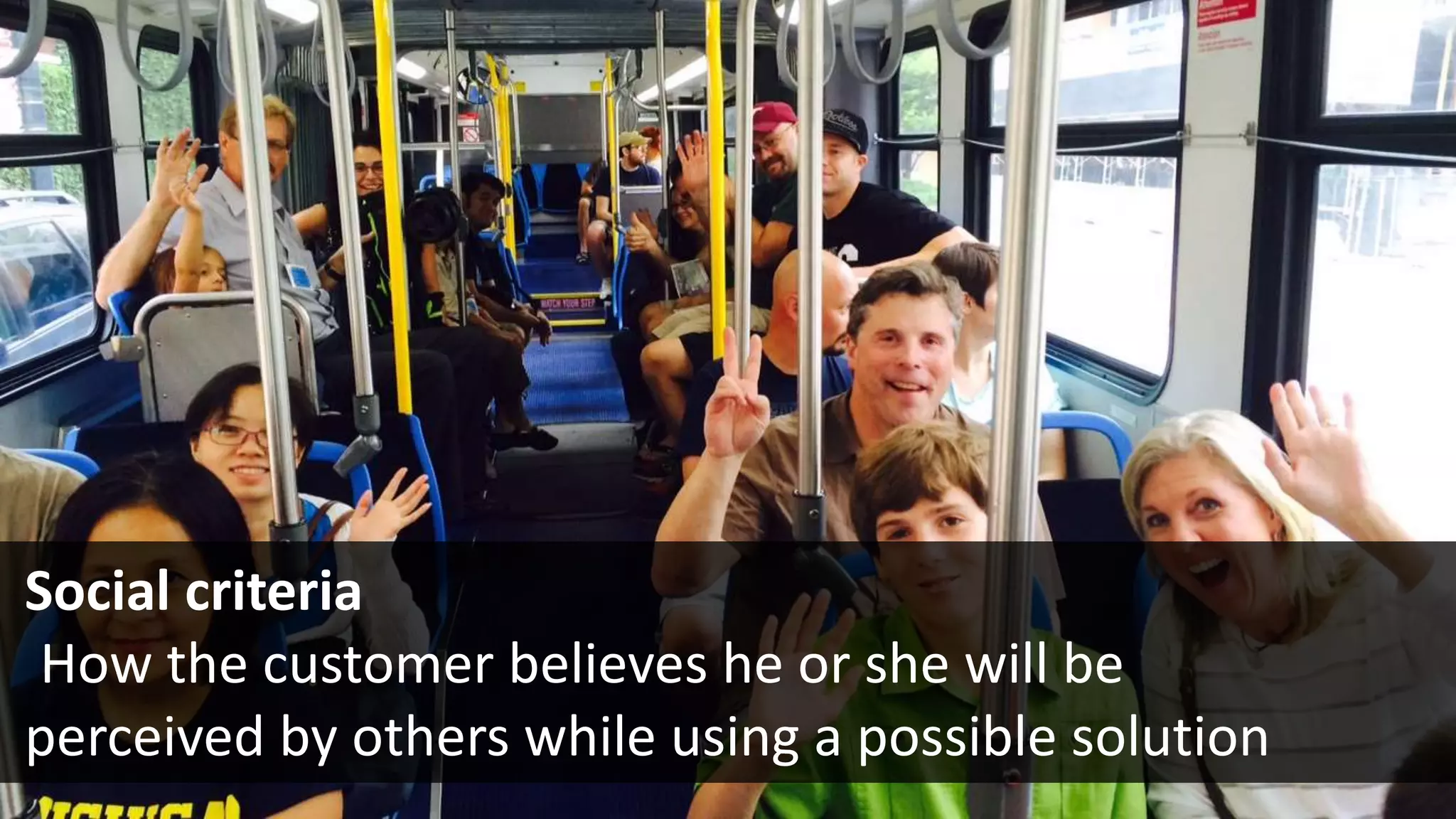 Social criteria
  How the customer believes he or she will be
perceived by others while using a possible solution
 