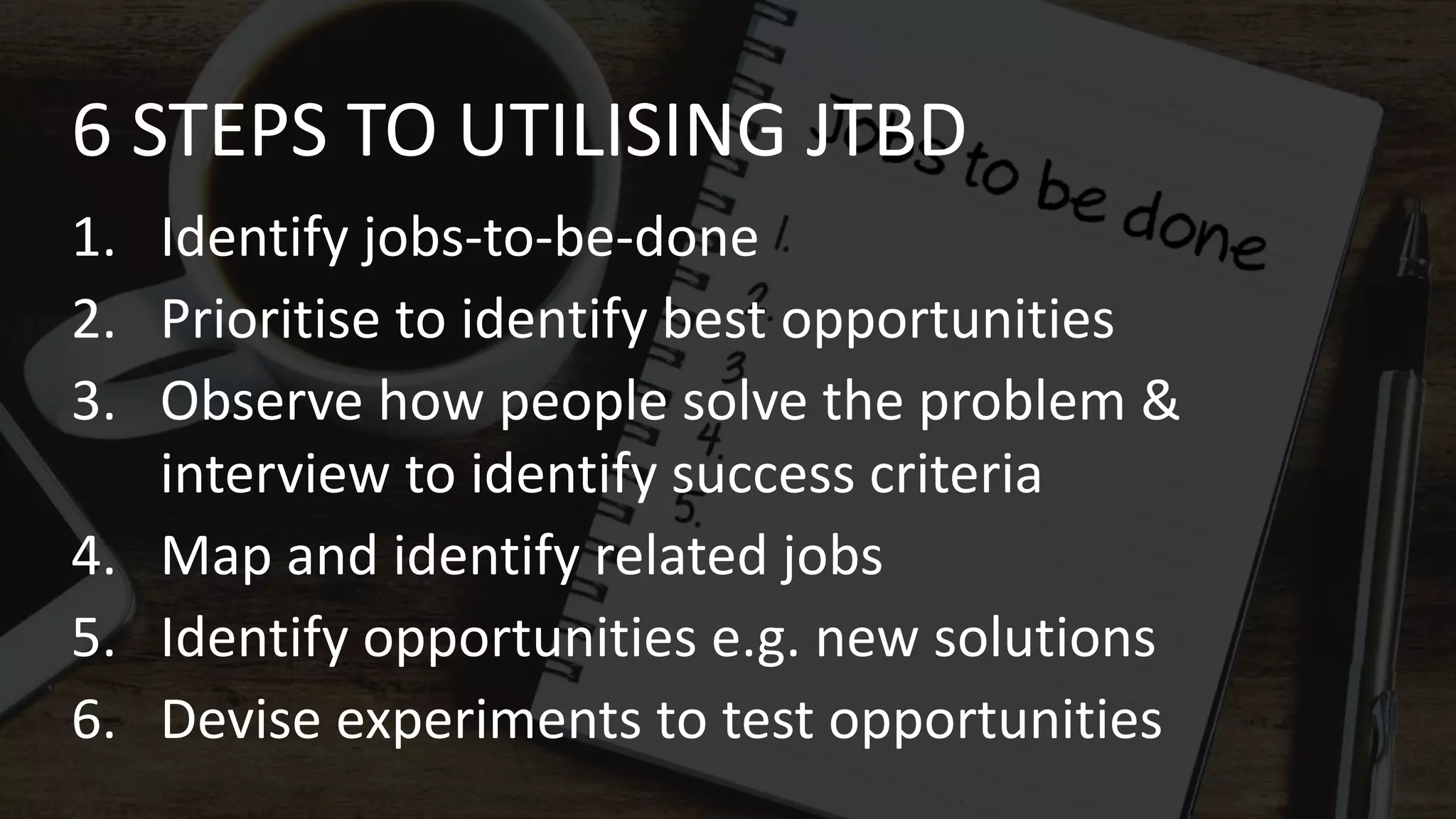 6 STEPS TO UTILISING JTBD
1. Identify jobs-to-be-done
2. Prioritise to identify best opportunities
3. Observe how people solve the problem &
interview to identify success criteria
4. Map and identify related jobs
5. Identify opportunities e.g. new solutions
6. Devise experiments to test opportunities
 