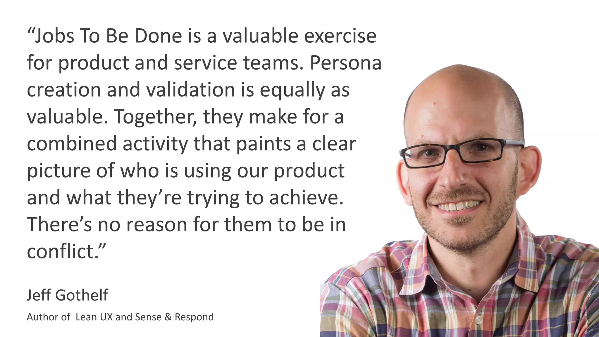 Jeff Gothelf
Author of Lean UX and Sense & Respond
“Jobs To Be Done is a valuable exercise
for product and service teams. Persona
creation and validation is equally as
valuable. Together, they make for a
combined activity that paints a clear
picture of who is using our product
and what they’re trying to achieve.
There’s no reason for them to be in
conflict.”
 