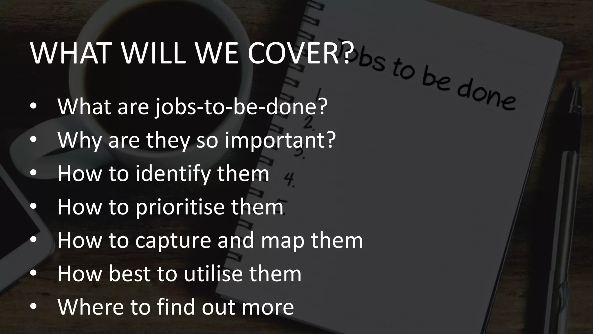 • What are jobs-to-be-done?
• Why are they so important?
• How to identify them
• How to prioritise them
• How to capture and map them
• How best to utilise them
• Where to find out more
WHAT WILL WE COVER?
 