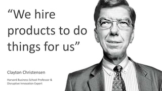 “We hire
products to do
things for us”
Clayton Christensen
Harvard Business School Professor &
Disruptive Innovation Expert
 