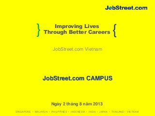 SINGAPORE • MALAYSIA • PHILIPPINES • INDONESIA • INDIA • JAPAN • THAILAND • VIETNAM
} {Improving Lives
Through Better Careers
JobStreet.com CAMPUS
JobStreet.com Vietnam
Ngày 2 tháng 8 năm 2013
 