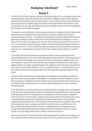 Hannah Holden
                             Analysing ‘Job Street’
                                         Essay 2
The short film ‘Job Street’ captures a narrative concerning immigrants in our everyday society as well
as exploited labour. Within this narrative concerning three protagonists there are three separate
stories. The way that all three stories convey people in similar conditions helps to show the focus of
the narrative yet we are urged to watch due to the personal aspect linked to each character. Each
story unravels in its own way with different outcomes but directly concerns one theme by displaying
each character’s vulnerability throughout.

To construct an overall effective film which reveals the lives of an immigrant in the UK, technical and
editorial effects are used which help to generalise each characters situation and to uncover
similarities between their lives. An example of this would be the sequence between 00:53 to 01:05
whereby the multiple narratives is shown with all three characters at home looking into a mirror.
Notice that the shot of each captures each character from the back yet also their front in the mirror.
This is a representation of how their body is captive in the real world however they see themselves
in another; the mirror. The mirror itself is an object that allows you to see yourself but not always as
others see you, a metaphorical meaning for these ordinary people, seen by society as a cause for
concern.

In this section the transition between the multiple narratives is cleverly executed as the first
character Morad looks into the mirror before leaning down to the wash basin. As the head comes up
from the sink the shot changes to the second man’s story, at home getting ready for the day. The
next transition is a jump to the afro French man who is looking into a broken mirror which itself is
jagged and dirty. This creates a distorted image of him suggestive that his life shows a parallel to the
mirror itself; uneven and the reflection unclear. The sequential pattern is used when we see male 1
then male two and after male 3 all going about their morning routine of getting ready for the day
ahead.

The plot of each story within the narrative explores the exploitation of immigration and with this
each story ends in a dire consequence. Although this is not factual and not all immigrants come to
dire consequences through their working in foreign countries, the downfall of each character helps
to enhance the idea of exploitation on an extreme scale and emphasizes the overall melancholy
mood of the piece.

In the whole piece it seems that although we are watching the plot unfolding concerning immigrants
in the UK, we are also posed with the idea of social status concerning wealth within society. At many
points during the film this is challenged and it is noticeable that all three characters although all
seem to be living in a kind of poverty, range from concerning to extreme. The representation of this
is repetitively drawn upon as we continuously watch the everyday routines of each character
happening almost simultaneously. The first character Morad, from what we can gather lives in a flat
yet the second man lives in a caravan and the Afro French man lives in a small filthy room. The
mirror section from 00:53 to 00:1.05 is crucial for revealing this point as it sequentially moves
through the different stages of poverty from Morad in his flat to the Afro French man in severe
poverty. The surroundings inside all three residences also portray this point.

The mirror section itself is a key part, which encodes mythology of the object e.g. how looking into a
mirror shows the viewer what they want to see and not what other people see. Also the idea that
 