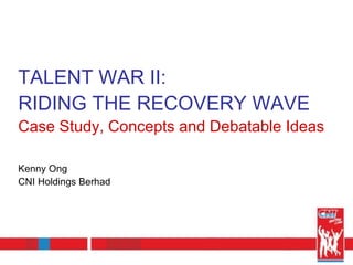 TALENT WAR II:  RIDING THE RECOVERY WAVE Case Study, Concepts and Debatable Ideas Kenny Ong CNI Holdings Berhad 