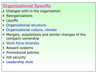 Organizational Specific Changes with in the organization Reorganizations Layoffs Organizational structure Organizational culture, climate Mergers, acquisitions and similar changes of the company ownership Work force diversity Reward systems Promotional policies Job security Leadership style 