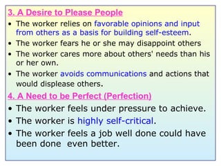 3. A Desire to Please People The worker relies on  favorable opinions and input from others as a basis for building self-esteem . The worker fears he or she may disappoint others The worker cares more about others' needs than his or her own. The worker  avoids communications  and actions that would displease others . 4. A Need to be Perfect (Perfection) The worker feels under pressure to achieve. The worker is  highly self-critical . The worker feels a job well done could have been done  even better. 