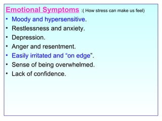 Emotional Symptoms   :( How stress can make us feel) Moody and hypersensitive . Restlessness and anxiety. Depression. Anger and resentment. Easily irritated and “on edge ”.  Sense of being overwhelmed. Lack of confidence. 