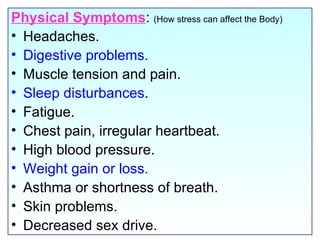 Physical Symptoms :  (How stress can affect the Body) Headaches.  Digestive problems.  Muscle tension and pain. Sleep disturbances .  Fatigue. Chest pain, irregular heartbeat.  High blood pressure.  Weight gain or loss. Asthma or shortness of breath.  Skin problems. Decreased sex drive. 