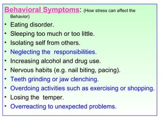 Behavioral Symptoms :  (How stress can affect the Behavior) Eating disorder.  Sleeping too much or too little. Isolating self from others. Neglecting the  responsibilities. Increasing alcohol and drug use.  Nervous habits (e.g. nail biting, pacing). Teeth grinding or jaw clenching. Overdoing activities such as exercising or shopping . Losing the  temper. Overreacting to unexpected problems. 