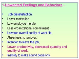1. Unwanted Feelings and Behaviors  – Job dissatisfaction.   Lower motivation. Low employee morale. Less organizational commitment,. Lowered overall quality of work life . Absenteeism, turnover. Intention to leave the job,   Lower productivity, decreased quantity and quality of work. Inability to make sound decisions.   