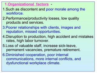 1. Organizational  factors   - 1.Such as discontent and  poor morale among the workforce.  2.Performance/productivity losses, low quality products and services.  3.Poorer relationships with clients, images and reputation, missed opportunities . 4.Disruption to production, high accident and mistakes rates, high labor turnover. 5.Loss of valuable staff, increase sick-leave, permanent vacancies, premature retirement. 6.Diminished cooperation ,  poor internal communications, more internal conflicts, and dysfunctional workplace climate. 