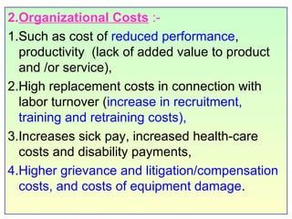 2. Organizational Costs   :-  1.Such as cost of  reduced performance , productivity  (lack of added value to product and /or service),  2.High replacement costs in connection with labor turnover ( increase in recruitment, training and retraining costs),  3.Increases sick pay, increased health-care costs and disability payments,  4.Higher grievance and litigation/compensation costs, and costs of equipment damage . 