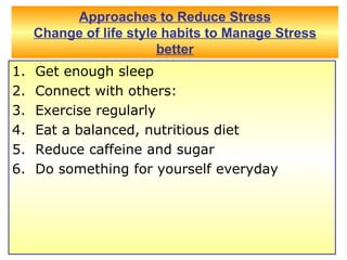 Approaches to Reduce Stress Change of life style habits to Manage Stress better Get enough sleep  Connect with others:  Exercise regularly  Eat a balanced, nutritious diet  Reduce caffeine and sugar  Do something for yourself everyday  