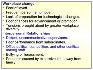 Workplace change Fear of layoff. Frequent personnel turnover. Lack of preparation for technological changes. Poor chances for advancement or promotion. Tensions brought about by greater workplace diversity. Interpersonal Relationships Distant, uncommunicative supervisors . Poor performance from subordinates. Office politics, competition, and other conflicts among staff. Bullying or harassment.  Problems caused by excessive time away from family. 
