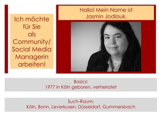 Hallo! Mein Name ist
                              Jasmin Jodlauk.
 Ich möchte
    für Sie
      als
Community/
Social Media
  Managerin
   arbeiten!

                          Basics:
            1977 in Köln geboren, verheiratet


                       Such-Raum:
    Köln, Bonn, Leverkusen, Düsseldorf, Gummersbach
 
