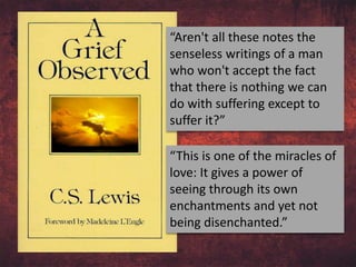 “Aren't all these notes the
senseless writings of a man
who won't accept the fact
that there is nothing we can
do with suffering except to
suffer it?”
“This is one of the miracles of
love: It gives a power of
seeing through its own
enchantments and yet not
being disenchanted.”
 