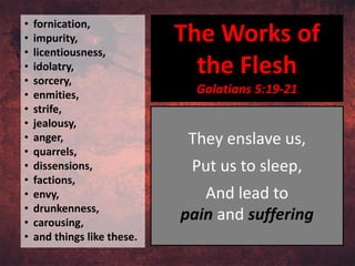 • fornication,
• impurity,
• licentiousness,
• idolatry,
• sorcery,
• enmities,
• strife,
• jealousy,
• anger,
• quarrels,
• dissensions,
• factions,
• envy,
• drunkenness,
• carousing,
• and things like these.
The Works of
the Flesh
Galatians 5:19-21
They enslave us,
Put us to sleep,
And lead to
pain and suffering
 